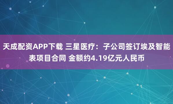 天成配资APP下载 三星医疗：子公司签订埃及智能表项目合同 金额约4.19亿元人民币